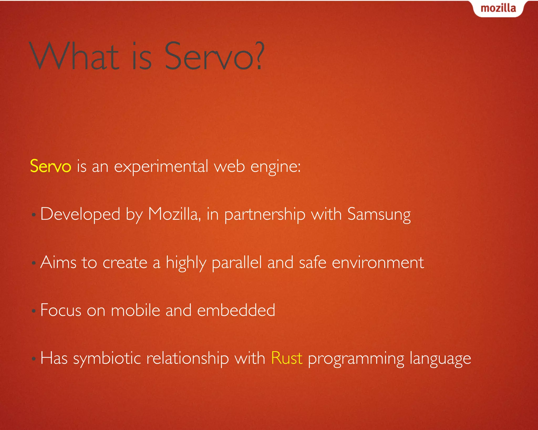 What is Servo?	

Servo is an experimental web engine:	

• Developed by Mozilla, in partnership with Samsung	

• Aims to create a highly parallel and safe environment	

• Focus on mobile and embedded	

• Has symbiotic relationship with Rust programming language	

 