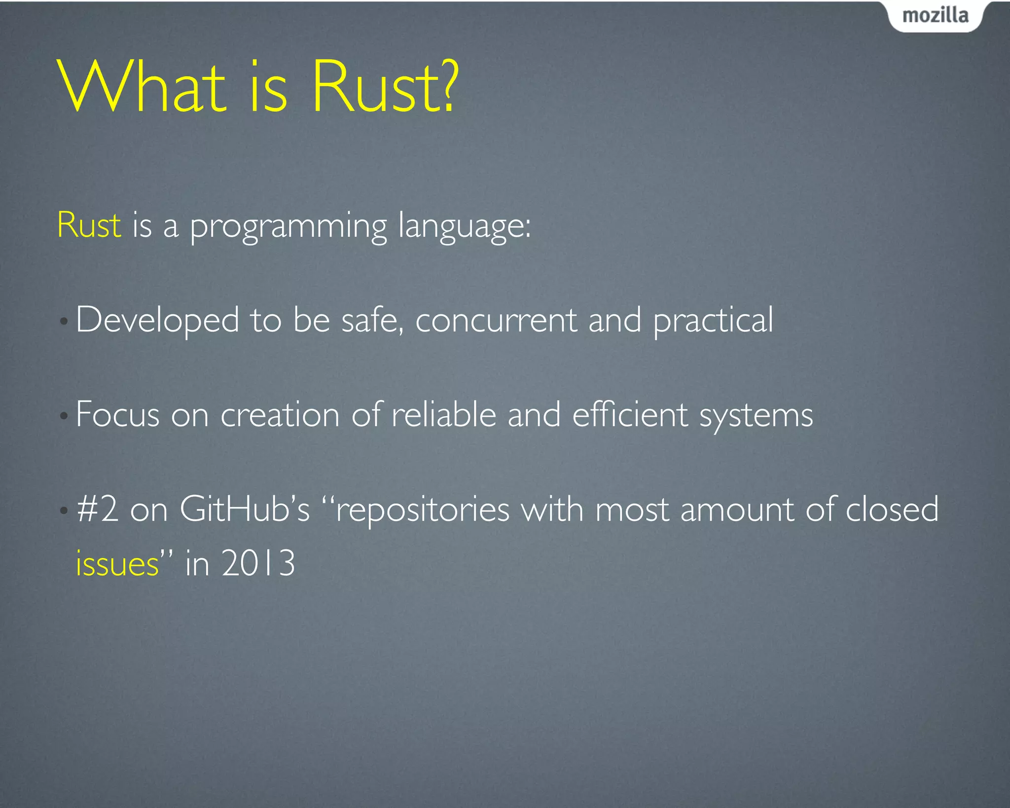 What is Rust?	

Rust is a programming language:	

• Developed to be safe, concurrent and practical	

• Focus on creation of reliable and efﬁcient systems	

• #2 on GitHub’s “repositories with most amount of closed
issues” in 2013	

 