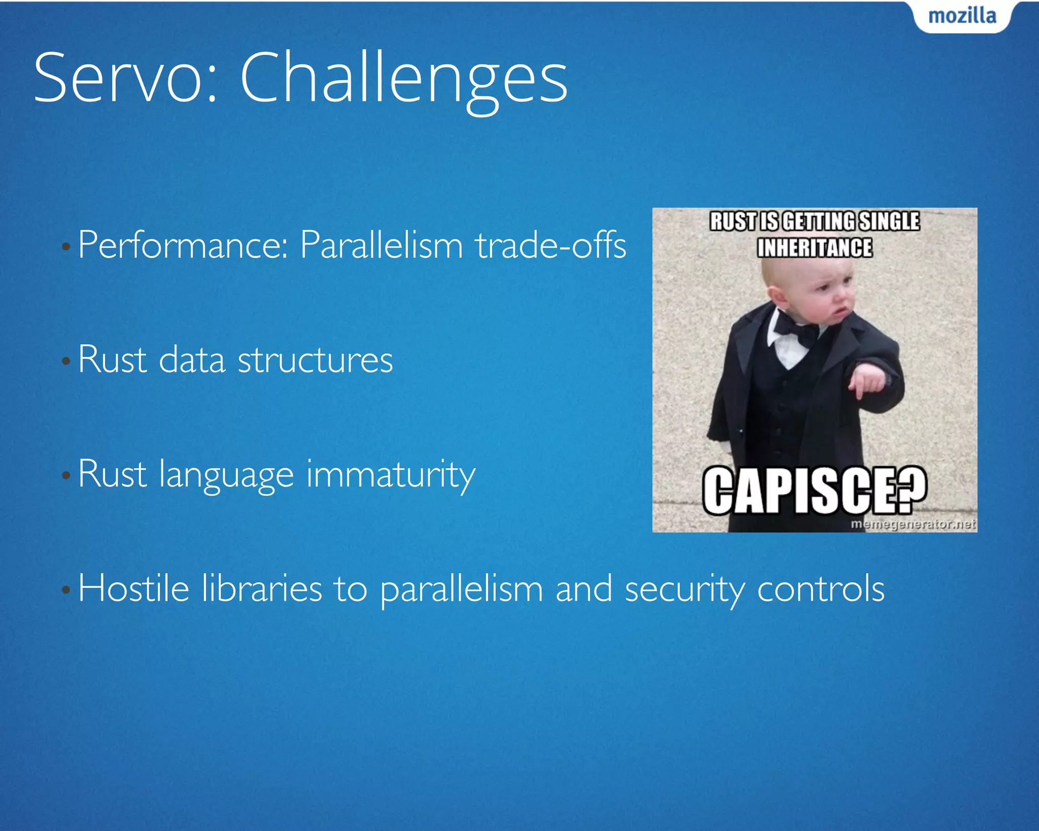 Servo: Challenges
• Performance: Parallelism trade-offs	

• Rust data structures	

• Rust language immaturity	

• Hostile libraries to parallelism and security controls	

 