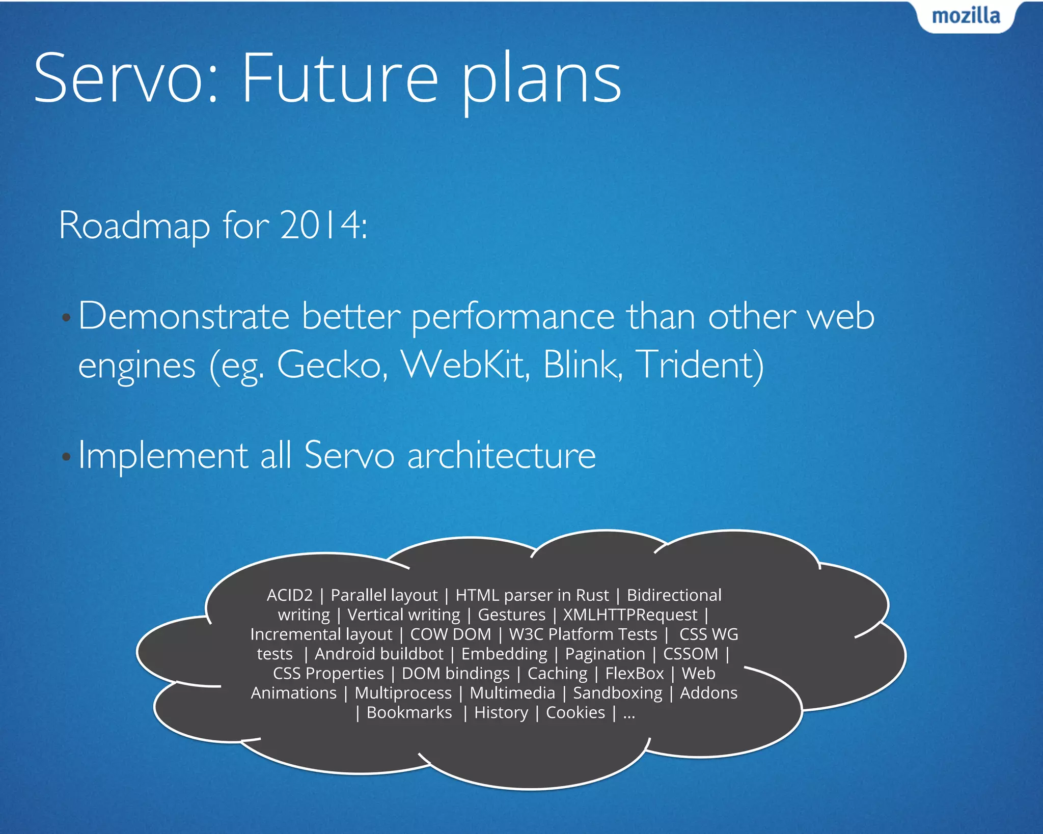 Servo: Future plans
Roadmap for 2014:	

• Demonstrate better performance than other web
engines (eg. Gecko, WebKit, Blink, Trident)	

• Implement all Servo architecture	

ACID2 | Parallel layout | HTML parser in Rust | Bidirectional
writing | Vertical writing | Gestures | XMLHTTPRequest |
Incremental layout | COW DOM | W3C Platform Tests | CSS WG
tests | Android buildbot | Embedding | Pagination | CSSOM |
CSS Properties | DOM bindings | Caching | FlexBox | Web
Animations | Multiprocess | Multimedia | Sandboxing | Addons
| Bookmarks | History | Cookies | …
 