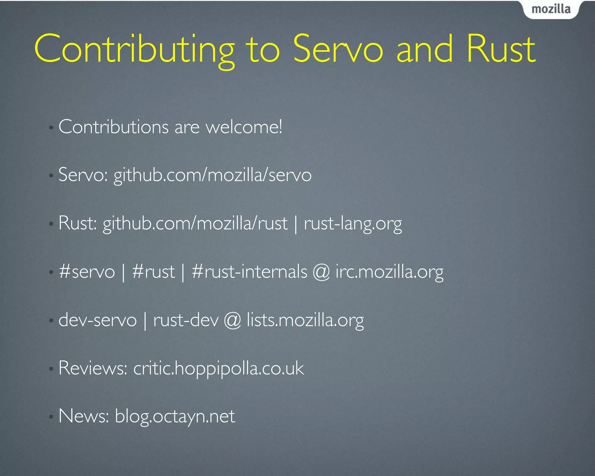 Contributing to Servo and Rust	

• Contributions are welcome!	

• Servo: github.com/mozilla/servo	

• Rust: github.com/mozilla/rust | rust-lang.org	

• #servo | #rust | #rust-internals @ irc.mozilla.org	

• dev-servo | rust-dev @ lists.mozilla.org	

• Reviews: critic.hoppipolla.co.uk	

• News: blog.octayn.net	

 