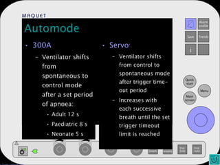 Automode 300A Ventilator shifts from spontaneous to control mode after a set period of apnoea: Adult 12 s Paediatric 8 s Neonate 5 s Servo i Ventilator shifts from control to spontaneous mode after trigger time-out period Increases with each successive breath until the set trigger timeout limit is reached 
