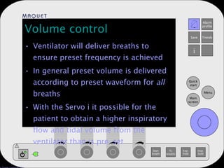 Volume control Ventilator will deliver breaths to ensure preset frequency is achieved In general preset volume is delivered according to preset waveform for  all  breaths With the Servo i it possible for the patient to obtain a higher inspiratory flow and tidal volume from the ventilator than is pre-set  