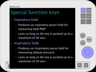 Special function keys Expiratory hold Produces an expiratory pause hold for measuring total PEEP Lasts as long as the key is pushed up to a maximum of 30 secs Inspiratory hold Produces an inspiratory pause hold for measuring plateau pressure Lasts as long as the key is pushed up to a maximum of 30 secs 