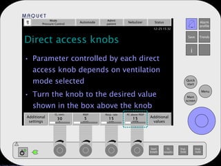 Direct access knobs Parameter controlled by each direct access knob depends on ventilation mode selected Turn the knob to the desired value shown in the box above the knob Mode Pressure Control Automode Admit patient Nebulizer Status Additional settings Additional values PEEP 5 Resp. rate 15 PC above PEEP 15 mmHg b/min % cm H 2 O O 2  conc. 30 