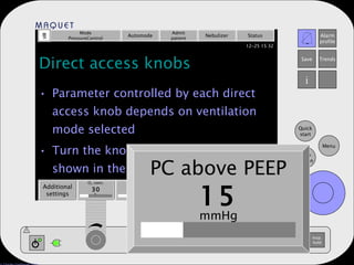 Direct access knobs Parameter controlled by each direct access knob depends on ventilation mode selected Turn the knob to the desired value shown in the box above the knob Mode PressureControl Automode Admit patient Nebulizer Status Additional settings Additional values PEEP 5 Resp. rate 15 PC above PEEP 15 mmHg b/min % cm H 2 O O 2  conc. 30 PC above PEEP 15 mmHg 