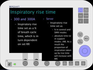 Inspiratory rise time 300 and 300A Inspiratory rise time set as a % of breath cycle time, which is in turn dependent on set RR Servo i Inspiratory rise time set as % in control and SIMV modes absolute time (s) in support modes. (NB. As a result the proportion of inspiration taken up by rise time will increase with RR) 