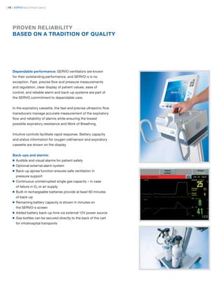| 10 | SERVO-s | Critical Care |




     PROVEN RELIABILITY
     BASED ON A TRADITION OF QUALITY




     Dependable performance: SERVO ventilators are known
     for their outstanding performance, and SERVO-s is no
     exception. Fast, precise ﬂow and pressure measurements
     and regulation, clear display of patient values, ease of
     control, and reliable alarm and back-up systems are part of
     the SERVO commitment to dependable care.


     In the expiratory cassette, the fast and precise ultrasonic ﬂow
     transducers manage accurate measurement of the expiratory
     ﬂow and reliability of alarms while ensuring the lowest
     possible expiratory resistance and Work of Breathing.


     Intuitive controls facilitate rapid response. Battery capacity
     and status information for oxygen cell/sensor and expiratory
     cassette are shown on the display.


     Back-ups and alarms:
       Audible and visual alarms for patient safety
       Optional external alarm system
       Back-up apnea function ensures safe ventilation in
       pressure support
       Continuous uninterrupted single gas capacity – in case
       of failure in O2 or air supply
       Built-in rechargeable batteries provide at least 60 minutes
       of back-up
       Remaining battery capacity is shown in minutes on
       the SERVO-s screen
       Added battery back-up time via external 12V power source
       Gas bottles can be secured directly to the back of the cart
       for intrahospital transports
 