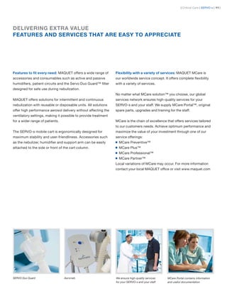 | Critical Care | SERVO-s | 11 |




DELIVERING EXTRA VALUE
FEATURES AND SERVICES THAT ARE EASY TO APPRECIATE




Features to ﬁt every need: MAQUET offers a wide range of        Flexibility with a variety of services: MAQUET MCare is
accessories and consumables such as active and passive          our worldwide service concept. It offers complete ﬂexibility
humidiﬁers, patient circuits and the Servo Duo Guard™ ﬁlter     with a variety of services.
designed for safe use during nebulization.
                                                                No matter what MCare solution™ you choose, our global
MAQUET offers solutions for intermittent and continuous         services network ensures high-quality services for your
nebulization with reusable or disposable units. All solutions   SERVO-s and your staff. We supply MCare Portal™, original
offer high performance aerosol delivery without affecting the   spare parts, upgrades and training for the staff.
ventilatory settings, making it possible to provide treatment
for a wider range of patients.                                  MCare is the chain of excellence that offers services tailored
                                                                to our customers needs. Achieve optimum performance and
The SERVO-s mobile cart is ergonomically designed for           maximize the value of your investment through one of our
maximum stability and user-friendliness. Accessories such       service offerings:
as the nebulizer, humidiﬁer and support arm can be easily         MCare Preventive™
attached to the side or front of the cart column.                 MCare Plus™
                                                                  MCare Professional™
                                                                  MCare Partner™
                                                                Local variations of MCare may occur. For more information
                                                                contact your local MAQUET ofﬁce or visit www.maquet.com




SERVO Duo Guard                  Aeroneb                        We ensure high-quality services   MCare Portal contains information
                                                                for your SERVO-s and your staff   and useful documentation
 