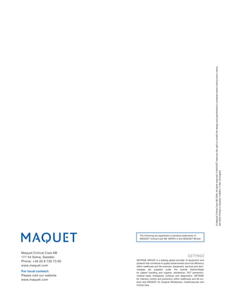 © Maquet Critical Care AB 2009. All rights reserved. • MAQUET reserves the right to modify the design and speciﬁcations contained herein without prior notice.
                                                                                                    MX-0525 Printed in Sweden • 0609 2. • Rev. 00 English.




                                The following are registered or pending trademarks of
                                MAQUET Critical Care AB: SERVO-s and MAQUET MCare




Maquet Critical Care AB
171 54 Solna, Sweden
                             GETINGE GROUP is a leading global provider of equipment and
Phone: +46 (0) 8 730 73 00
                             systems that contribute to quality enhancement and cost efficiency
www.maquet.com               within healthcare and life sciences. Equipment, services and tech-
                             nologies are supplied under the brands ArjoHuntleigh
For local contact:           for patient handling and hygiene, disinfection, DVT prevention,
Please visit our website     medical beds, therapeutic surfaces and diagnostics, GETINGE
www.maquet.com               for infection control and prevention within healthcare and life sci-
                             ence and MAQUET for Surgical Workplaces, Cardiovascular and
                             Critical Care.
 