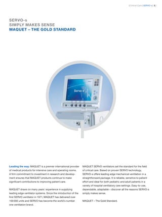 | Critical Care | SERVO-s | 3 |




SERVO-s
SIMPLY MAKES SENSE
MAQUET – THE GOLD STANDARD




Leading the way: MAQUET is a premier international provider      MAQUET SERVO ventilators set the standard for the ﬁeld
of medical products for intensive care and operating rooms.      of critical care. Based on proven SERVO technology,
A ﬁrm commitment to investment in research and develop-          SERVO-s offers leading edge mechanical ventilation in a
ment ensures that MAQUET products continue to make               straightforward package. It is reliable, sensitive to patient
signiﬁcant contributions to improving patient care.              effort and ideal for both pediatric and adult patients in a
                                                                 variety of hospital ventilatory care settings. Easy-to-use,
MAQUET draws on many years´ experience in supplying              dependable, adaptable – discover all the reasons SERVO-s
leading edge ventilator systems. Since the introduction of the   simply makes sense.
ﬁrst SERVO ventilator in 1971, MAQUET has delivered over
100 000 units and SERVO has become the world´s number            MAQUET – The Gold Standard.
one ventilation brand.
 