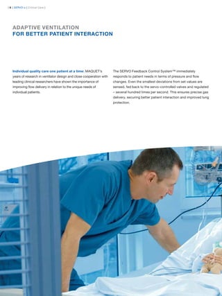 | 6 | SERVO-s | Critical Care |




   ADAPTIVE VENTILATION
   FOR BETTER PATIENT INTERACTION




   Individual quality care one patient at a time: MAQUET’s             The SERVO Feedback Control System™ immediately
   years of research in ventilator design and close cooperation with   responds to patient needs in terms of pressure and ﬂow
   leading clinical researchers have shown the importance of           changes. Even the smallest deviations from set values are
   improving ﬂow delivery in relation to the unique needs of           sensed, fed back to the servo-controlled valves and regulated
   individual patients.                                                – several hundred times per second. This ensures precise gas
                                                                       delivery, securing better patient interaction and improved lung
                                                                       protection.
 