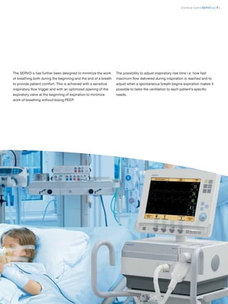 | Critical Care | SERVO-s | 7 |




The SERVO-s has further been designed to minimize the work       The possibility to adjust inspiratory rise time i.e. how fast
of breathing both during the beginning and the end of a breath   maximum ﬂow delivered during inspiration is reached and to
to provide patient comfort. This is achieved with a sensitive    adjust when a spontaneous breath begins expiration makes it
inspiratory ﬂow trigger and with an optimized opening of the     possible to tailor the ventilation to each patient’s speciﬁc
expiratory valve at the beginning of expiration to minimize      needs.
work of breathing without losing PEEP.
 