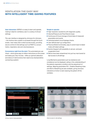 | 8 | SERVO-s | Critical Care |




   VENTILATION THE EASY WAY
   WITH INTELLIGENT TIME-SAVING FEATURES




   User interaction: SERVO-s is easy to learn and operate,         Simple to operate:
   making it ideal for ventilatory care in a variety of clinical     High-resolution waveforms with diagnostic quality
   settings.                                                         Volume/Pressure and Flow/Volume loops
                                                                     Continuous 24 hours storage of trend data of measured
   The user interface is designed by clinicians for clinicians       parameters and events
   – the intuitive menu system is accessed through the touch         Individual patient circuit leakage checks
   screen, main rotary dial or direct access knobs, providing        User deﬁned start-up conﬁguration
   secure control of vital settings such as PEEP, O2 concen-         Previous Mode functionality, easy to switch back to latest
   tration, respiratory rate and volume/pressure.                    mode with latest settings
                                                                     Suction Support with possibility to set pre- and post-
   Convenience right from the start: The automated pre-use           oxygenation level
   check – which gives easy-to-follow instructions on the screen     Menus have been streamlined into just two main levels for
   and takes just a few minutes – offers an optimal calibration      fast access to all settings
   and status of vital functions that need to be checked before
   connecting a patient.                                           Lung Mechanics parameters such as resistance and
                                                                   compliance can be displayed, aiding in the understanding of
                                                                   the patients respiratory condition and the adjustment of
                                                                   settings. Weaning parameters P0.1, Shallow Breathing Index
                                                                   and Work of Breathing are also available, giving clinicians
                                                                   indications of when to start weaning the patient off the
                                                                   ventilator.




    24 hour trend of vital parameters                              Direct access to vital settings
 