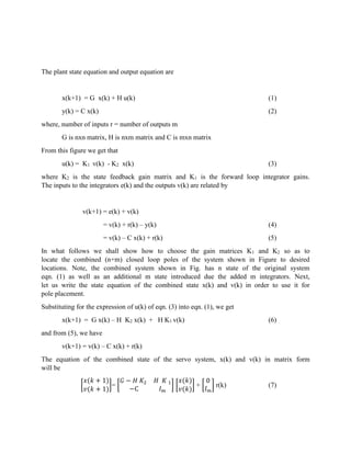 The plant state equation and output equation are
x(k+1) = G x(k) + H u(k) (1)
y(k) = C x(k) (2)
where, number of inputs r = number of outputs m
G is nxn matrix, H is nxm matrix and C is mxn matrix
From this figure we get that
u(k) = K1 v(k) - K2 x(k) (3)
where K2 is the state feedback gain matrix and K1 is the forward loop integrator gains.
The inputs to the integrators e(k) and the outputs v(k) are related by
v(k+1) = e(k) + v(k)
= v(k) + r(k) – y(k) (4)
= v(k) – C x(k) + r(k) (5)
In what follows we shall show how to choose the gain matrices K1 and K2 so as to
locate the combined (n+m) closed loop poles of the system shown in Figure to desired
locations. Note, the combined system shown in Fig. has n state of the original system
eqn. (1) as well as an additional m state introduced due the added m integrators. Next,
let us write the state equation of the combined state x(k) and v(k) in order to use it for
pole placement.
Substituting for the expression of u(k) of eqn. (3) into eqn. (1), we get
x(k+1) = G x(k) – H K2 x(k) + H K1 v(k) (6)
and from (5), we have
v(k+1) = v(k) – C x(k) + r(k)
The equation of the combined state of the servo system, x(k) and v(k) in matrix form
will be
[
𝑥(𝑘 + 1)
𝑣(𝑘 + 1)
]= [
𝐺 − 𝐻 𝐾2 𝐻 𝐾 1
−C 𝐼 𝑚
] [
𝑥(𝑘)
𝑣(𝑘)
] + [
0
𝐼 𝑚
] r(k) (7)
 
