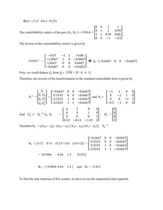 Φ(z) = z2
(z2
-0.6 z +0.25)
The controllability matrix of the pair (Ga, Ha
^
) = CONA = [
0 0 1 1
0 1 1 0.99
1 1 0.99 0.86
0 0 −1 −2.5
]
The inverse of the controllability matrix is given by
CONA-1
= [
−0.07 −1 1 −0.08
−1.0067 1 0 −0.0067
1.6667 0 0 0.6667
−0.6667 0 0 −0.6667
] ➔ 𝑓4= [−0.6667 0 0 −0.6667]
Note, we could deduce 𝑓4 from 𝑓4 ∗ 𝐶𝑂𝑁́ = [0 0 0 1]
Therefore, the inverse of the transformation to the standard controllable form is given by
Pa
-1
=
[
𝑓4
𝑓4 𝐺 𝑎
𝑓4 𝐺 𝑎
2
𝑓4 𝐺 𝑎
3
]
= [
−0.6667 0 0 −0.6667
0.3333 0 0 −0.6667
0.3333 1 0 −0.6667
0.3333 1 1 −0.6667
] and Pa = [
−1 1 0 0
0 −1 1 0
0 0 −1 1
−0.5 −1 0 0
]
And 𝐺 𝑎
^
= 𝑃𝑎
−1
𝐺 𝑎 𝑃𝑎 = [
0 1 0 0
0 0 1 0
0 0 0 1
0.12 −0.11 −1.01 2
] , 𝐻 𝑎
^
= [
0
0
0
1
]
Therefore Ka = [(∝4− 𝑎4) (∝3− 𝑎3) (∝2− 𝑎2) (∝1− 𝑎1)] 𝑃𝑎
−1
Ka = [ 0.12 -0.11 (0.25-1.01) (-0.6+2)] = [
−0.6667 0 0 −0.6667
0.3333 0 0 −0.6667
0.3333 1 0 −0.6667
0.3333 1 1 −0.6667
]
= [0.0966 0.64 1.4 -0.433]
K2 = [ 0.0966 0.64 1.4 ] and K1 = 0.433
To find the step response of this system, we have to use the augmented state equation
 
