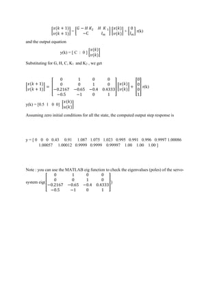 [
𝑥(𝑘 + 1)
𝑣(𝑘 + 1)
] = [
𝐺 − 𝐻 𝐾2 𝐻 𝐾 1
−C 𝐼 𝑚
] [
𝑥(𝑘)
𝑣(𝑘)
] + [
0
𝐼 𝑚
] r(k)
and the output equation
y(k) = [ C : 0 ] [
𝑥(𝑘)
𝑣(𝑘)
]
Substituting for G, H, C, K1 and K2 , we get
[
𝑥(𝑘 + 1)
𝑣(𝑘 + 1)
] = [
0 1 0 0
0 0 1 0
−0.2167 −0.65 −0.4 0.4333
−0.5 −1 0 1
] [
𝑥(𝑘)
𝑣(𝑘)
] + [
0
0
0
1
] r(k)
y(k) = [0.5 1 0 0] [
𝑥(𝑘)
𝑢(𝑘)
]
Assuming zero initial conditions for all the state, the computed output step response is
y = [ 0 0 0 0.43 0.91 1.087 1.075 1.023 0.995 0.991 0.996 0.9997 1.00086
1.00057 1.00012 0.9999 0.9999 0.99997 1.00 1.00 1.00 ]
Note : you can use the MATLAB eig function to check the eigenvalues (poles) of the servo-
system eig([
0 1 0 0
0 0 1 0
−0.2167 −0.65 −0.4 0.4333
−0.5 −1 0 1
])
 