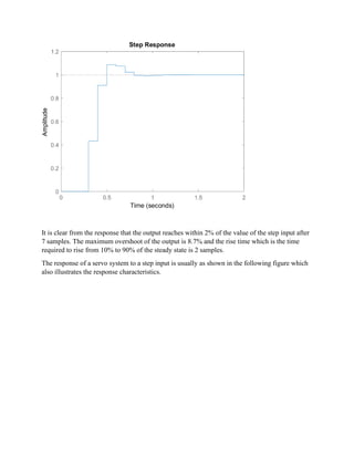It is clear from the response that the output reaches within 2% of the value of the step input after
7 samples. The maximum overshoot of the output is 8.7% and the rise time which is the time
required to rise from 10% to 90% of the steady state is 2 samples.
The response of a servo system to a step input is usually as shown in the following figure which
also illustrates the response characteristics.
 