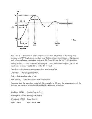 Rise Time Tr — Time it takes for the response to rise from 10% to 90% of the steady-state
response as in MATLAB, however, others used the time it takes from the start of the response
until it first reaches the value of the input as in this figure. We use the MATLAB definition.
Settling Time Ts — Time it takes for the error |y(t) - yfinal| between the response y(t) and the
steady-state response yfinal to fall to within 2% of yfinal.
Overshoot — Maximum percentage overshoot, relative to yfinal
Undershoot — Percentage undershoot.
Peak — Peak absolute value of y(t)
Peak Time Tp — Time at which the peak value occurs.
Assuming that the sampling period of this example is 0.1 sec, the characteristics of the
designed servo system as calculated from MATLAB function stepinfo are
RiseTime: 0.1748 SettlingTime: 0.7112
SettlingMin: 0.9099 SettlingMax: 1.0876
Overshoot: 8.7583 Undershoot: 0
Peak: 1.0876 PeakTime: 0.5000
 