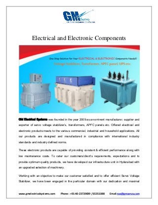 www.gmelectricalsystems.com Phone : +91-40-23729099 / 65351088 Email:rao@gmservo.com
Electrical and Electronic Components
GM Electrical Systems was founded in the year 2009 as an eminent manufacturer, supplier and
exporter of servo voltage stabilizer’s, transformers, APFC panels etc. Offered electrical and
electronic products meets to the various commercial, industrial and household applications. All
our products are designed and manufactured in compliance with international industry
standards and industry defined norms.
These electronic products are capable of providing constant & efficient performance along with
low maintenance costs. To cater our customers/client’s requirements, expectations and to
provide optimum quality products, we have developed our infrastructure unit in Hyderabad with
an upgraded selection of machinery.
Working with an objective to make our customer satisfied and to offer efficient Servo Voltage
Stabilizer, we have been engaged in the particular domain with our dedication and maximal
 