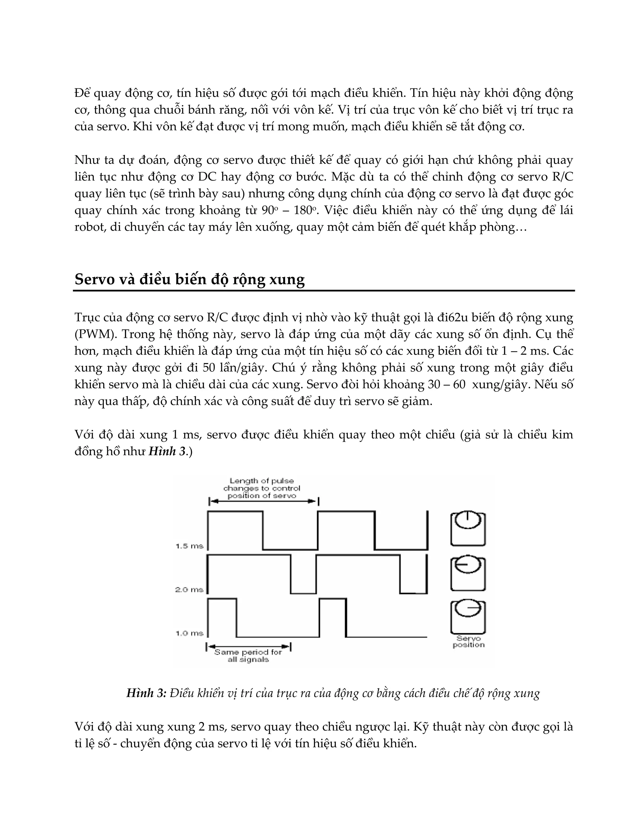Để quay động cơ, tín hiệu số được gới tới mạch điều khiển. Tín hiệu này khởi động động
cơ, thông qua chuỗi bánh răng, nối với vôn kế. Vị trí của trục vôn kế cho biết vị trí trục ra
của servo. Khi vôn kế đạt được vị trí mong muốn, mạch điều khiển sẽ tắt động cơ.
Như ta dự đoán, động cơ servo được thiết kế để quay có giới hạn chứ không phải quay
liên tục như động cơ DC hay động cơ bước. Mặc dù ta có thể chỉnh động cơ servo R/C
quay liên tục (sẽ trình bày sau) nhưng công dụng chính của động cơ servo là đạt được góc
quay chính xác trong khoảng từ 90o – 180o. Việc điều khiển này có thể ứng dụng để lái
robot, di chuyển các tay máy lên xuống, quay một cảm biến để quét khắp phòng…

Servo và điều biến độ rộng xung
Trục của động cơ servo R/C được định vị nhờ vào kỹ thuật gọi là đi62u biến độ rộng xung
(PWM). Trong hệ thống này, servo là đáp ứng của một dãy các xung số ổn định. Cụ thể
hơn, mạch điều khiển là đáp ứng của một tín hiệu số có các xung biến đổi từ 1 – 2 ms. Các
xung này được gởi đi 50 lần/giây. Chú ý rằng không phải số xung trong một giây điều
khiển servo mà là chiều dài của các xung. Servo đòi hỏi khoảng 30 – 60 xung/giây. Nếu số
này qua thấp, độ chính xác và công suất để duy trì servo sẽ giảm.
Với độ dài xung 1 ms, servo được điều khiển quay theo một chiều (giả sử là chiều kim
đồng hồ như Hình 3.)

Hình 3: Điều khiển vị trí của trục ra của động cơ bằng cách điều chế độ rộng xung
Với độ dài xung xung 2 ms, servo quay theo chiều ngược lại. Kỹ thuật này còn được gọi là
tỉ lệ số - chuyển động của servo tỉ lệ với tín hiệu số điều khiển.

 