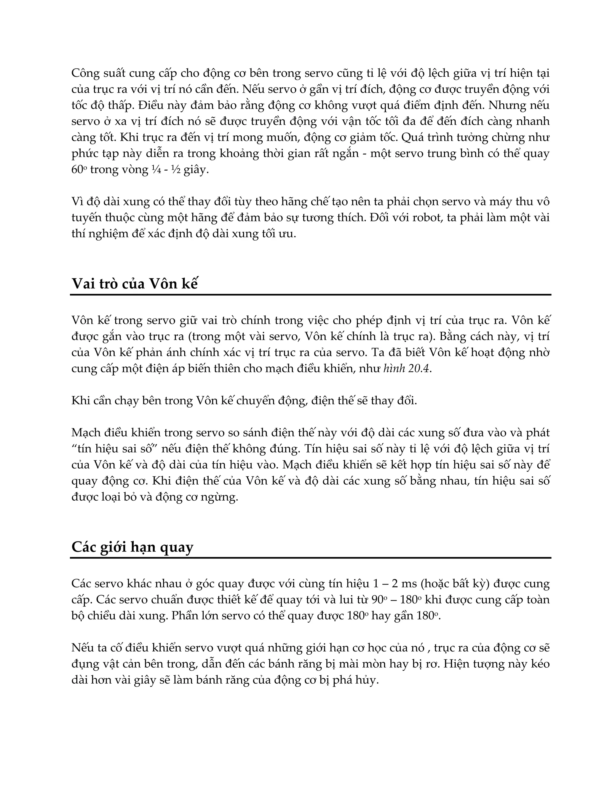 Công suất cung cấp cho động cơ bên trong servo cũng tỉ lệ với độ lệch giữa vị trí hiện tại
của trục ra với vị trí nó cần đến. Nếu servo ở gần vị trí đích, động cơ được truyền động với
tốc độ thấp. Điều này đảm bảo rằng động cơ không vượt quá điểm định đến. Nhưng nếu
servo ở xa vị trí đích nó sẽ được truyền động với vận tốc tối đa để đến đích càng nhanh
càng tốt. Khi trục ra đến vị trí mong muốn, động cơ giảm tốc. Quá trình tưởng chừng như
phức tạp này diễn ra trong khoảng thời gian rất ngắn - một servo trung bình có thể quay
60o trong vòng ¼ - ½ giây.
Vì độ dài xung có thể thay đổi tùy theo hãng chế tạo nên ta phải chọn servo và máy thu vô
tuyến thuộc cùng một hãng để đảm bảo sự tương thích. Đối với robot, ta phải làm một vài
thí nghiệm để xác định độ dài xung tối ưu.

Vai trò của Vôn kế
Vôn kế trong servo giữ vai trò chính trong việc cho phép định vị trí của trục ra. Vôn kế
được gắn vào trục ra (trong một vài servo, Vôn kế chính là trục ra). Bằng cách này, vị trí
của Vôn kế phản ánh chính xác vị trí trục ra của servo. Ta đã biết Vôn kế hoạt động nhờ
cung cấp một điện áp biến thiên cho mạch điều khiển, như hình 20.4.
Khi cần chạy bên trong Vôn kế chuyển động, điện thế sẽ thay đổi.
Mạch điều khiển trong servo so sánh điện thế này với độ dài các xung số đưa vào và phát
“tín hiệu sai số” nếu điện thế không đúng. Tín hiệu sai số này tỉ lệ với độ lệch giữa vị trí
của Vôn kế và độ dài của tín hiệu vào. Mạch điều khiển sẽ kết hợp tín hiệu sai số này để
quay động cơ. Khi điện thế của Vôn kế và độ dài các xung số bằng nhau, tín hiệu sai số
được loại bỏ và động cơ ngừng.

Các giới hạn quay
Các servo khác nhau ở góc quay được với cùng tín hiệu 1 – 2 ms (hoặc bất kỳ) được cung
cấp. Các servo chuẩn được thiết kế để quay tới và lui từ 90o – 180o khi được cung cấp toàn
bộ chiều dài xung. Phần lớn servo có thể quay được 180o hay gần 180o.
Nếu ta cố điều khiển servo vượt quá những giới hạn cơ học của nó , trục ra của động cơ sẽ
đụng vật cản bên trong, dẫn đến các bánh răng bị mài mòn hay bị rơ. Hiện tượng này kéo
dài hơn vài giây sẽ làm bánh răng của động cơ bị phá hủy.

 