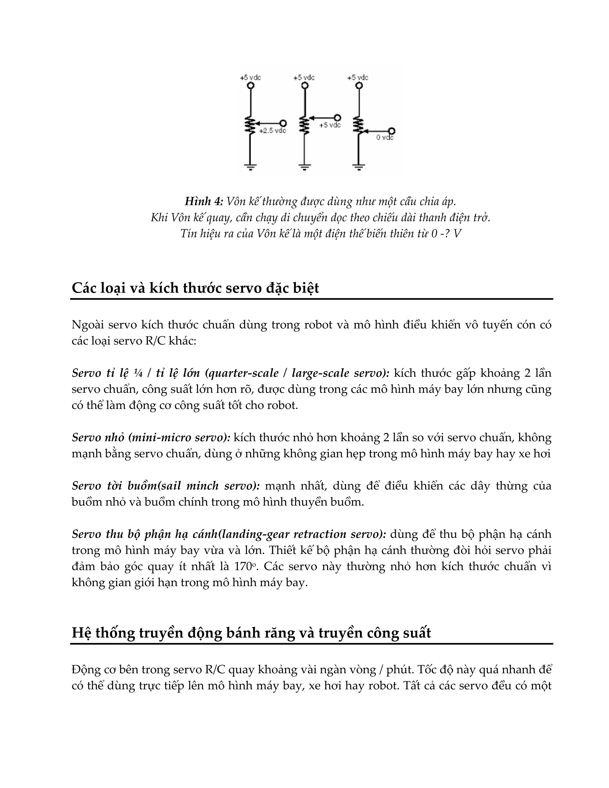 Hình 4: Vôn kế thường được dùng như một cầu chia áp.
Khi Vôn kế quay, cần chạy di chuyển dọc theo chiếu dài thanh điện trở.
Tín hiệu ra của Vôn kế là một điện thế biến thiên từ 0 -? V

Các loại và kích thước servo đặc biệt
Ngoài servo kích thước chuẩn dùng trong robot và mô hình điều khiển vô tuyến cón có
các loại servo R/C khác:
Servo tỉ lệ ¼ / tỉ lệ lớn (quarter-scale / large-scale servo): kích thước gấp khoảng 2 lần
servo chuẩn, công suất lớn hơn rõ, được dùng trong các mô hình máy bay lớn nhưng cũng
có thể làm động cơ công suất tốt cho robot.
Servo nhỏ (mini-micro servo): kích thước nhỏ hơn khoảng 2 lần so với servo chuẩn, không
mạnh bằng servo chuẩn, dùng ở những không gian hẹp trong mô hình máy bay hay xe hơi
Servo tời buồm(sail minch servo): mạnh nhất, dùng để điều khiển các dây thừng của
buồm nhỏ và buồm chính trong mô hình thuyền buồm.
Servo thu bộ phận hạ cánh(landing-gear retraction servo): dùng để thu bộ phận hạ cánh
trong mô hình máy bay vừa và lớn. Thiết kế bộ phận hạ cánh thường đòi hỏi servo phải
đảm bảo góc quay ít nhất là 170o. Các servo này thường nhỏ hơn kích thước chuẩn vì
không gian giới hạn trong mô hình máy bay.

Hệ thống truyền động bánh răng và truyền công suất
Động cơ bên trong servo R/C quay khoảng vài ngàn vòng / phút. Tốc độ này quá nhanh để
có thể dùng trực tiếp lên mô hình máy bay, xe hơi hay robot. Tất cả các servo đều có một

 
