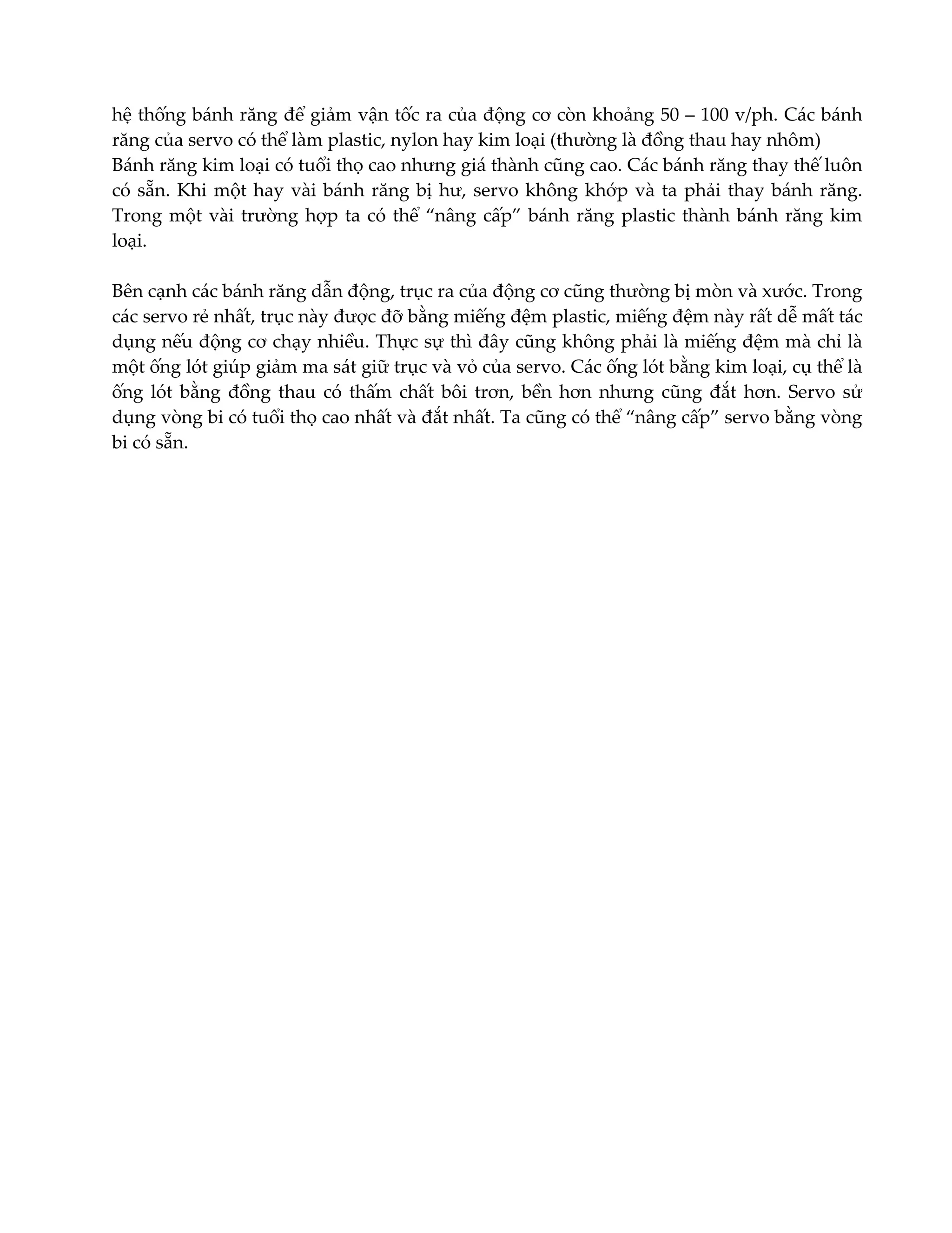 hệ thống bánh răng để giảm vận tốc ra của động cơ còn khoảng 50 – 100 v/ph. Các bánh
răng của servo có thể làm plastic, nylon hay kim loại (thường là đồng thau hay nhôm)
Bánh răng kim loại có tuổi thọ cao nhưng giá thành cũng cao. Các bánh răng thay thế luôn
có sẵn. Khi một hay vài bánh răng bị hư, servo không khớp và ta phải thay bánh răng.
Trong một vài trường hợp ta có thể “nâng cấp” bánh răng plastic thành bánh răng kim
loại.
Bên cạnh các bánh răng dẫn động, trục ra của động cơ cũng thường bị mòn và xước. Trong
các servo rẻ nhất, trục này được đỡ bằng miếng đệm plastic, miếng đệm này rất dễ mất tác
dụng nếu động cơ chạy nhiều. Thực sự thì đây cũng không phải là miếng đệm mà chỉ là
một ống lót giúp giảm ma sát giữ trục và vỏ của servo. Các ống lót bằng kim loại, cụ thể là
ống lót bằng đồng thau có thấm chất bôi trơn, bền hơn nhưng cũng đắt hơn. Servo sử
dụng vòng bi có tuổi thọ cao nhất và đắt nhất. Ta cũng có thể “nâng cấp” servo bằng vòng
bi có sẵn.

 