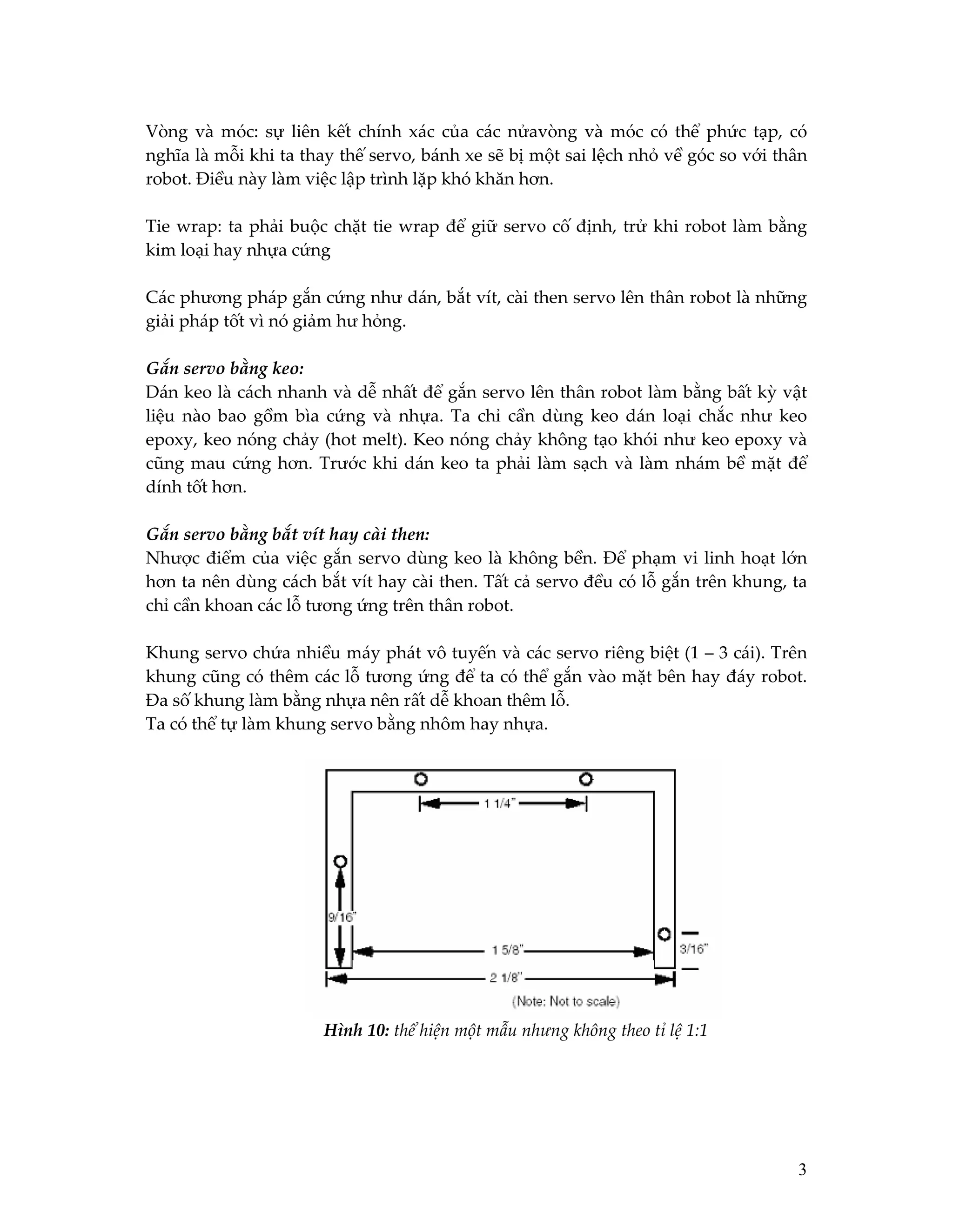 Vòng và móc: sự liên kết chính xác của các nửavòng và móc có thể phức tạp, có
nghĩa là mỗi khi ta thay thế servo, bánh xe sẽ bị một sai lệch nhỏ về góc so với thân
robot. Điều này làm việc lập trình lặp khó khăn hơn.
Tie wrap: ta phải buộc chặt tie wrap để giữ servo cố định, trử khi robot làm bằng
kim loại hay nhựa cứng
Các phương pháp gắn cứng như dán, bắt vít, cài then servo lên thân robot là những
giải pháp tốt vì nó giảm hư hỏng.
Gắn servo bằng keo:
Dán keo là cách nhanh và dễ nhất để gắn servo lên thân robot làm bằng bất kỳ vật
liệu nào bao gồm bìa cứng và nhựa. Ta chỉ cần dùng keo dán loại chắc như keo
epoxy, keo nóng chảy (hot melt). Keo nóng chảy không tạo khói như keo epoxy và
cũng mau cứng hơn. Trước khi dán keo ta phải làm sạch và làm nhám bề mặt để
dính tốt hơn.
Gắn servo bằng bắt vít hay cài then:
Nhược điểm của việc gắn servo dùng keo là không bền. Để phạm vi linh hoạt lớn
hơn ta nên dùng cách bắt vít hay cài then. Tất cả servo đều có lỗ gắn trên khung, ta
chỉ cần khoan các lỗ tương ứng trên thân robot.
Khung servo chứa nhiều máy phát vô tuyến và các servo riêng biệt (1 – 3 cái). Trên
khung cũng có thêm các lỗ tương ứng để ta có thể gắn vào mặt bên hay đáy robot.
Đa số khung làm bằng nhựa nên rất dễ khoan thêm lỗ.
Ta có thể tự làm khung servo bằng nhôm hay nhựa.

Hình 10: thể hiện một mẫu nhưng không theo tỉ lệ 1:1

3

 