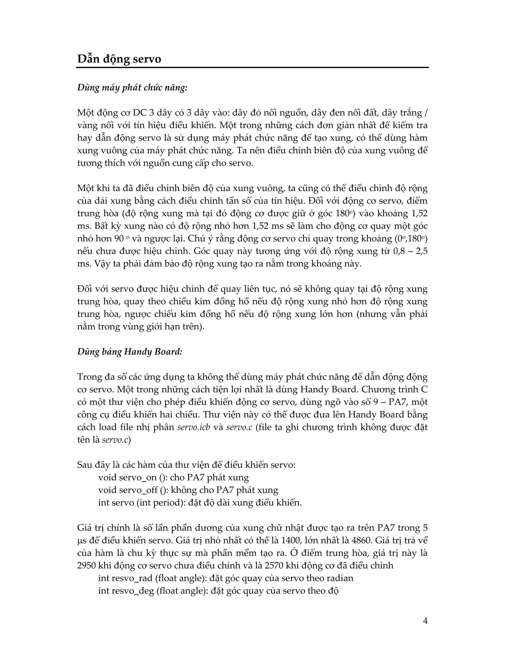 Dẫn động servo
Dùng máy phát chức năng:
Một động cơ DC 3 dây có 3 dây vào: dây đỏ nối nguồn, dây đen nối đất, dây trắng /
vàng nối với tín hiệu điều khiển. Một trong những cách đơn giản nhất để kiểm tra
hay dẫn động servo là sử dụng máy phát chức năng để tạo xung, có thể dùng hàm
xung vuông của máy phát chức năng. Ta nên điều chỉnh biên độ của xung vuông để
tương thích với nguồn cung cấp cho servo.
Một khi ta đã điều chỉnh biên độ của xung vuông, ta cũng có thể điều chỉnh độ rộng
của dải xung bằng cách điều chỉnh tần số của tín hiệu. Đối với động cơ servo, điểm
trung hòa (độ rộng xung mà tại đó động cơ được giữ ở góc 180o) vào khoảng 1,52
ms. Bất kỳ xung nào có độ rộng nhỏ hơn 1,52 ms sẽ làm cho động cơ quay một góc
nhỏ hơn 90 o và ngược lại. Chú ý rằng động cơ servo chỉ quay trong khoảng (0o,180o)
nếu chưa được hiệu chỉnh. Góc quay này tương ứng với độ rộng xung từ 0,8 – 2,5
ms. Vậy ta phải đảm bảo độ rộng xung tạo ra nằm trong khoảng này.
Đối với servo được hiệu chỉnh để quay liên tục, nó sẽ không quay tại độ rộng xung
trung hòa, quay theo chiều kim đồng hồ nếu độ rộng xung nhỏ hơn độ rộng xung
trung hòa, ngược chiếu kim đồng hồ nếu độ rộng xung lớn hơn (nhưng vẫn phải
nằm trong vùng giới hạn trên).
Dùng bảng Handy Board:
Trong đa số các ứng dụng ta không thể dùng máy phát chức năng để dẫn động động
cơ servo. Một trong những cách tiện lợi nhất là dùng Handy Board. Chương trình C
có một thư viện cho phép điều khiển động cơ servo, dùng ngõ vào số 9 – PA7, một
công cụ điều khiển hai chiều. Thư viện này có thể được đưa lên Handy Board bằng
cách load file nhị phân servo.icb và servo.c (file ta ghi chương trình không được đặt
tên là servo.c)
Sau đây là các hàm của thư viện để điều khiển servo:
void servo_on (): cho PA7 phát xung
void servo_off (): không cho PA7 phát xung
int servo (int period): đặt độ dài xung điều khiển.
Giá trị chính là số lần phần dương của xung chữ nhật được tạo ra trên PA7 trong 5
µs để điều khiển servo. Giá trị nhỏ nhất có thể là 1400, lớn nhất là 4860. Giá trị trả về
của hàm là chu kỳ thực sự mà phần mềm tạo ra. Ở điểm trung hòa, giá trị này là
2950 khi động cơ servo chưa điều chỉnh và là 2570 khi động cơ đã điều chỉnh
int resvo_rad (float angle): đặt góc quay của servo theo radian
int resvo_deg (float angle): đặt góc quay của servo theo độ
4

 