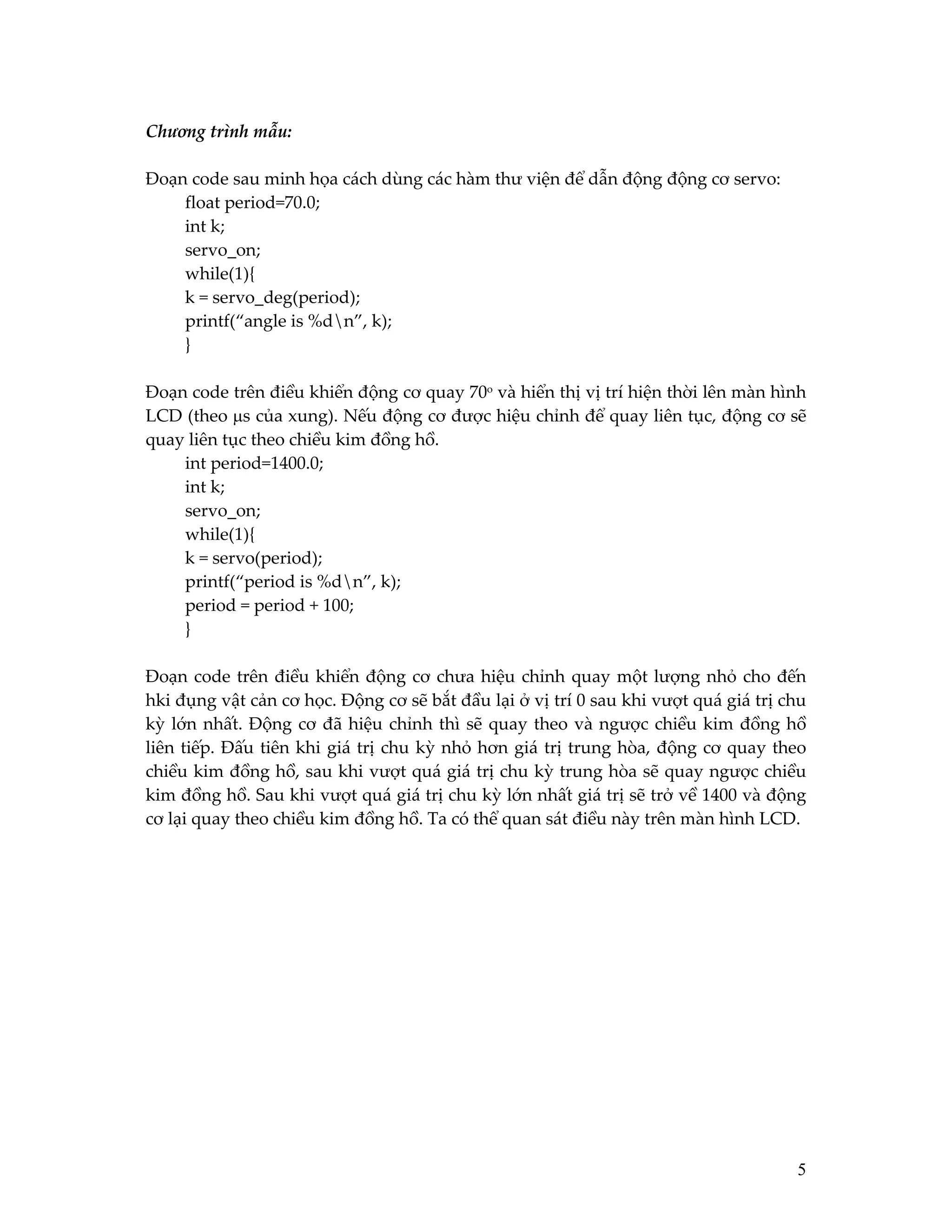 Chương trình mẫu:
Đoạn code sau minh họa cách dùng các hàm thư viện để dẫn động động cơ servo:
float period=70.0;
int k;
servo_on;
while(1){
k = servo_deg(period);
printf(“angle is %dn”, k);
}
Đoạn code trên điều khiển động cơ quay 70o và hiển thị vị trí hiện thời lên màn hình
LCD (theo µs của xung). Nếu động cơ được hiệu chỉnh để quay liên tục, động cơ sẽ
quay liên tục theo chiều kim đồng hồ.
int period=1400.0;
int k;
servo_on;
while(1){
k = servo(period);
printf(“period is %dn”, k);
period = period + 100;
}
Đoạn code trên điều khiển động cơ chưa hiệu chỉnh quay một lượng nhỏ cho đến
hki đụng vật cản cơ học. Động cơ sẽ bắt đầu lại ở vị trí 0 sau khi vượt quá giá trị chu
kỳ lớn nhất. Động cơ đã hiệu chỉnh thì sẽ quay theo và ngược chiều kim đồng hồ
liên tiếp. Đấu tiên khi giá trị chu kỳ nhỏ hơn giá trị trung hòa, động cơ quay theo
chiều kim đồng hồ, sau khi vượt quá giá trị chu kỳ trung hòa sẽ quay ngược chiều
kim đồng hồ. Sau khi vượt quá giá trị chu kỳ lớn nhất giá trị sẽ trở về 1400 và động
cơ lại quay theo chiều kim đồng hồ. Ta có thể quan sát điều này trên màn hình LCD.

5

 