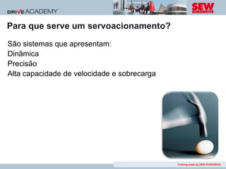 Para que serve um servoacionamento?
São sistemas que apresentam:
Dinâmica
Precisão
Alta capacidade de velocidade e sobrecarga




                                             Training made by SEW-EURODRIVE
 