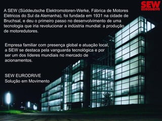 A SEW (Süddeutsche Elektromotoren-Werke, Fábrica de Motores
Elétricos do Sul da Alemanha), foi fundada em 1931 na cidade de
Bruchsal, e deu o primeiro passo no desenvolvimento de uma
tecnologia que iria revolucionar a indústria mundial: a produção
de motoredutores.


Empresa familiar com presença global e atuação local,
a SEW se destaca pela vanguarda tecnológica e por
ser um dos líderes mundiais no mercado de
acionamentos.


SEW EURODRIVE
Solução em Movimento




                                          3                    Training made by SEW-EURODRIVE
 