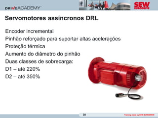 Servomotores assíncronos DRL

Encoder incremental
Pinhão reforçado para suportar altas acelerações
Proteção térmica
Aumento do diâmetro do pinhão
Duas classes de sobrecarga:
D1 – até 220%
D2 – até 350%




                                38                 Training made by SEW-EURODRIVE
 