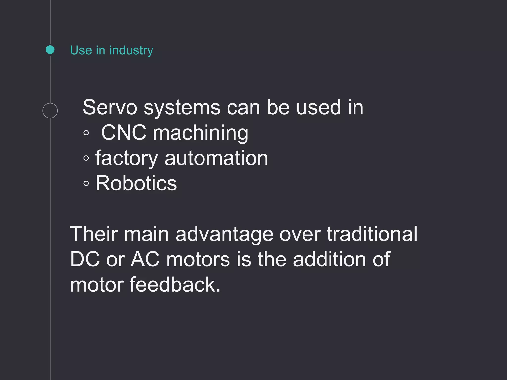 Use in industry
Servo systems can be used in
◦ CNC machining
◦ factory automation
◦ Robotics
Their main advantage over traditional
DC or AC motors is the addition of
motor feedback.
 