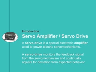 Introduction
Servo Amplifier / Servo Drive
A servo drive is a special electronic amplifier
used to power electric servomechanisms.
A servo drive monitors the feedback signal
from the servomechanism and continually
adjusts for deviation from expected behavior
 