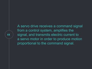 “
A servo drive receives a command signal
from a control system, amplifies the
signal, and transmits electric current to
a servo motor in order to produce motion
proportional to the command signal.
 