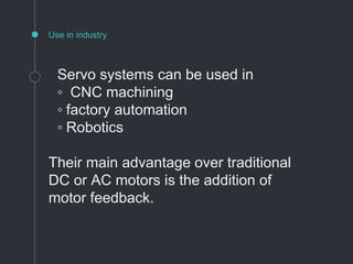Use in industry
Servo systems can be used in
◦ CNC machining
◦ factory automation
◦ Robotics
Their main advantage over traditional
DC or AC motors is the addition of
motor feedback.
 
