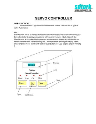 SERVO CONTROLLER
INTRODUCTION:
       Sdtork Introduce Digital Servo Controller with several Features for all type of
Valve Automation.

AIM:
Sdtorks main aim is to make automation in all industries so here we are introducing our
Servo Controller to satisfy our customer with several Features inbuilt. We only the
Manufacturer who thinks about customers requirement so now we are introducing our
Servo Controller with Valve Opening and Closing Position with Digital Display. Open,
Close and Run mode facility with feather touch button and LED Display Shown in the fig
1




                                                    Display
                  000.00
                     Position                        LED
              Servo Controller

     Open      Run      Cal     Close
                                                        Close
      Open              Cal      Close
                        A/M




   Open       Calibration
 