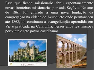     Esse qualificado missionário abriu espontaneamente novas fronteiras missionárias por toda Segóvia. No ano de 1861 foi enviado a uma nova fundação da congregação na cidade de Acueducto onde permaneceu até 1868, ali continuou a evangelização aprendida em Vic e praticada na Catalunha, nesses anos fez missões por vinte e sete povos castelhanos