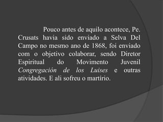 			Pouco antes de aquilo acontece, Pe. Crusats havia sido enviado a Selva Del Campo no mesmo ano de 1868, foi enviado com o objetivo colaborar, sendo Diretor Espiritual do Movimento Juvenil Congregación de los Luisese outras atividades. E ali sofreu o martírio.
