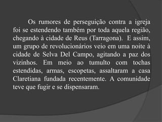              Os rumores de perseguição contra a igreja foi se estendendo também por toda aquela região, chegando à cidade de Reus (Tarragona).  E assim, um grupo de revolucionários veio em uma noite à cidade de Selva Del Campo, agitando a paz dos vizinhos. Em meio ao tumulto com tochas estendidas, armas, escopetas, assaltaram a casa Claretiana fundada recentemente. A comunidade teve que fugir e se dispensaram.