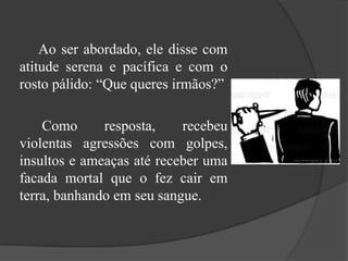 		Ao ser abordado, ele disse com atitude serena e pacífica e com o rosto pálido: “Que queres irmãos?”Como resposta, recebeu violentas agressões com golpes, insultos e ameaças até receber uma facada mortal que o fez cair em terra, banhando em seu sangue.