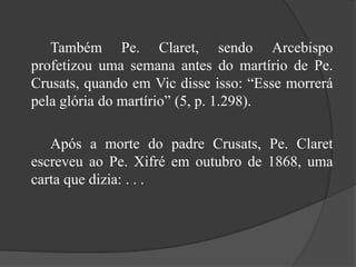 		Também Pe. Claret, sendo Arcebispo profetizou uma semana antes do martírio de Pe. Crusats, quando em Vic disse isso: “Esse morrerá pela glória do martírio” (5, p. 1.298).		Após a morte do padre Crusats, Pe. Claret escreveu ao Pe. Xifré em outubro de 1868, uma carta que dizia: . . . 