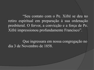 			“Seu contato com o Pe. Xifré se deu no retiro espiritual em preparação à sua ordenação presbiteral. O fervor, a convicção e a força de Pe. Xifré impressionou profundamente Francisco”. 			Que ingressara em nossa congregação no dia 3 de Novembro de 1858.