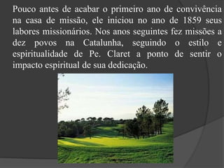     Pouco antes de acabar o primeiro ano de convivência na casa de missão, ele iniciou no ano de 1859 seus labores missionários. Nos anos seguintes fez missões a dez povos na Catalunha, seguindo o estilo e espiritualidade de Pe. Claret a ponto de sentir o impacto espiritual de sua dedicação.