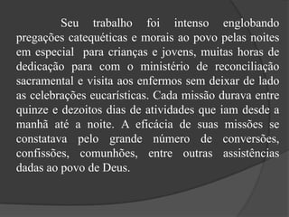 			Seu trabalho foi intenso englobando pregações catequéticas e morais ao povo pelas noites em especial  para crianças e jovens, muitas horas de dedicação para com o ministério de reconciliação sacramental e visita aos enfermos sem deixar de lado as celebrações eucarísticas. Cada missão durava entre quinze e dezoitos dias de atividades que iam desde a manhã até a noite. A eficácia de suas missões se constatava pelo grande número de conversões, confissões, comunhões, entre outras assistências dadas ao povo de Deus.