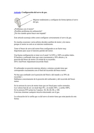 Artículo: Configuración del servo de gaz.


                         Mejorar rendimiento y configurar de forma óptima el servo
                         del gas.


¿Problemas con el motor?
¿Posibles problemas de carburación?
¿No tira cuando quires hacer una trepada?

Este artículo aconseja sobre como configurar correctamente el servo de gas.

En muchas ocasiones varios pilotos deciden cambiar de motor y de marca
porque el motor no está en su máximo rendimiento.

Tener el brazo de servo del motor bien configurado es un factor muy
Importante para sacar el máximo partido del motor.

Una buena configuración es tener en el canal 3 el EPA a 100% en ambos lados.
El barilete o carburado tiene que estar exactamente a 50% abierto y la
posición del brazo de motor a la mitad de su recorrdio.
EPA: End Point Adjustment (recorrido final)


El carburador en posición máximo abierto y mínimo cerrado tiene que
corresponder exactamente con el final del recorrido del brazo motor.

No hay que confundir con la posición del Stick o del mando a su 50% de
recorrido !.
Hablamos concretamente de la posición del carburador y del recorrido del brazo
motor.

En la emisora la curva de motor tiene que ser lineal para vuelos normales.
Los valores han de ser: en stock bajo 0% ; en medio 50% ; y arriba 100%.
En la emisora FF9 serían los 5 puntos: 20, 40, 60, 80, y 100.
Conviene eleminar cualquier mezcla relacionado con el gas.

La colocación de la varilla que va del servo al motor tiene que estar puesta de esta
forma:
 