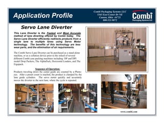 Application Profile

Combi Packaging Systems LLC
5365 East Center Dr NE
Canton, Ohio 44721
800-521-9072

Servo Lane Diverter
This Lane Diverter is the Fastest and Most Accurate
method of lane diverting offered by Combi today. The
Servo Lane Diverter efficiently redirects products from a
single lane to multiple lanes using Servo Motor
technology. The benefits of this technology are less
wear parts, and the elimination of air requirements.
The Combi Servo Lane Diverter can be purchased as a stand alone
machine, or as a collation device prior to the infeed of several
different Combi case packing machines including: DP and DPI
model Drop Packers, The AlphaPack, Horizontal Loaders, and The
Ergopack.
Sequence of Operation:
Products traveling down the center guide are counted by a Photoeye. After a preset count is reached, the product is clamped by the
lane guide cylinders. The servo motor quickly and accurately
moves the diverter to the next lane, where the cycle is repeated.

www.combi.com

 