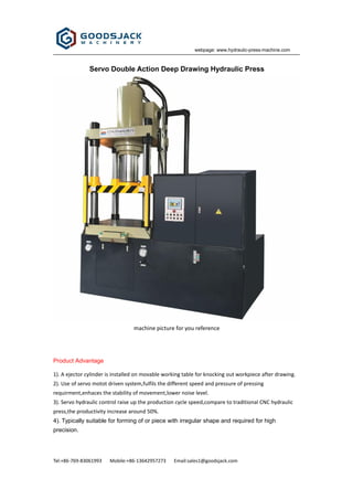 webpage: www.hydraulic-press-machine.com
Tel:+86-769-83061993 Mobile:+86-13642957273 Email:sales1@goodsjack.com
Servo Double Action Deep Drawing Hydraulic Press
machine picture for you reference
Product Advantage
1). A ejector cylinder is installed on movable working table for knocking out workpiece after drawing.
2). Use of servo motot driven system,fulfils the different speed and pressure of pressing
requirment,enhaces the stability of movement,lower noise level.
3). Servo hydraulic control raise up the production cycle speed,compare to traditional CNC hydraulic
press,the productivity increase around 50%.
4). Typically suitable for forming of or piece with irregular shape and required for high
precision.
 